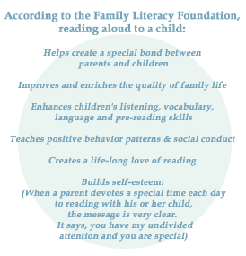 According to the Family Literacy Foundation, reading aloud to a child: Helps create a special bond between parents and children, Improves and enriches the quality of family life, Enhances children's listening, vocabulary, language and pre-reading skills, Teaches positive behavior patterns and social conduct, Creates a life-long love of reading, Builds self-esteem (When a parent devotes a special time each day to reading with his or her child, the message is very clear. It says, you have my undivided attention and you are special).